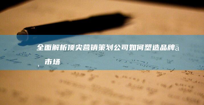 全面解析：顶尖营销策划公司如何塑造品牌与市场战略